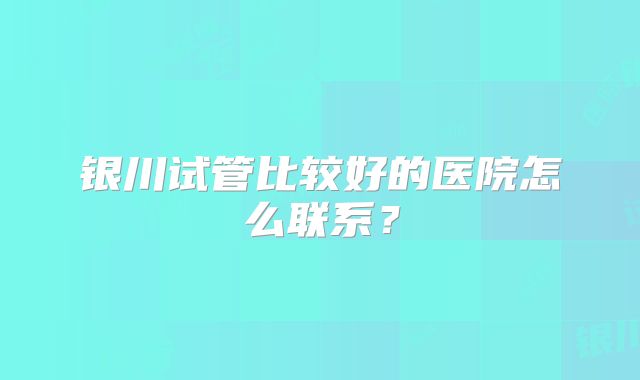银川试管比较好的医院怎么联系？