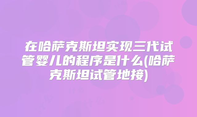 在哈萨克斯坦实现三代试管婴儿的程序是什么(哈萨克斯坦试管地接)