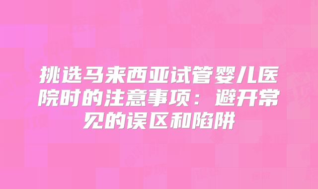 挑选马来西亚试管婴儿医院时的注意事项:避开常见的误区和陷阱