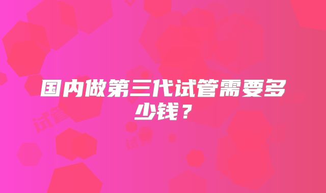 国内做第三代试管需要多少钱？