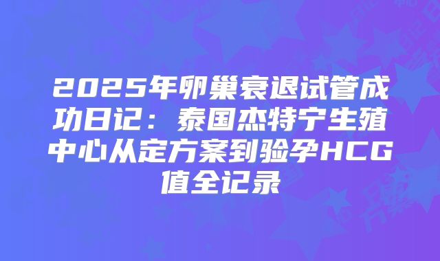 2025年卵巢衰退试管成功日记:泰国杰特宁生殖中心从定方案到验孕HCG值全记录