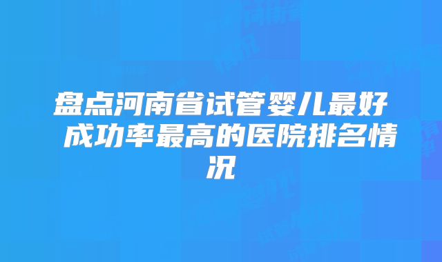 盘点河南省试管婴儿最好 成功率最高的医院排名情况