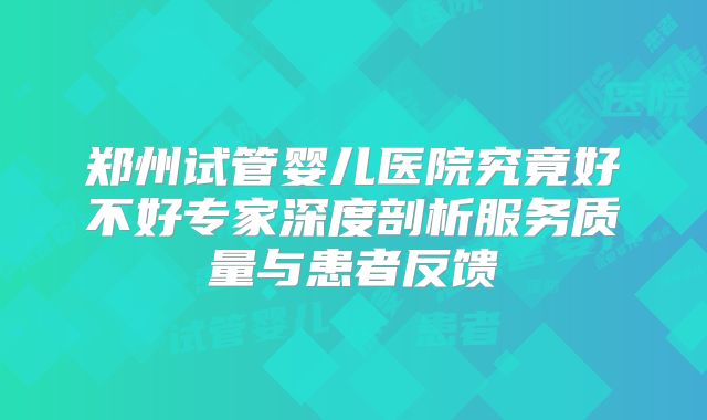郑州试管婴儿医院究竟好不好专家深度剖析服务质量与患者反馈