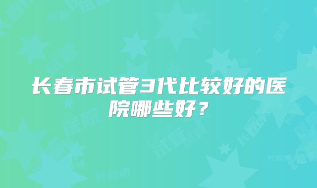 长春市试管3代比较好的医院哪些好?