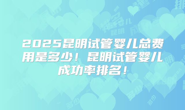 2025昆明试管婴儿总费用是多少！昆明试管婴儿成功率排名！