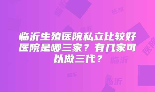 临沂生殖医院私立比较好医院是哪三家?有几家可以做三代?