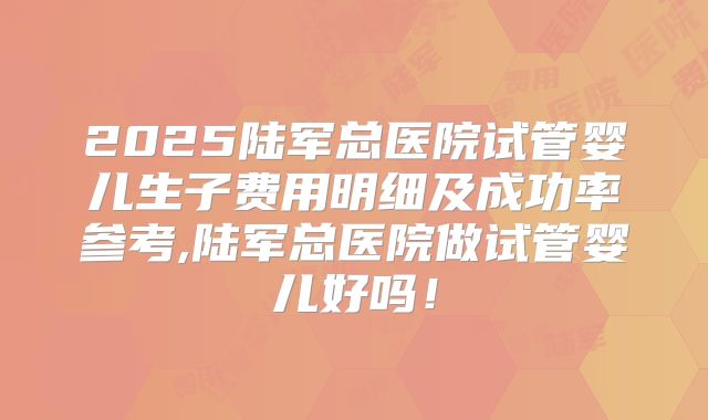 2025陆军总医院试管婴儿生子费用明细及成功率参考,陆军总医院做试管婴儿好吗!