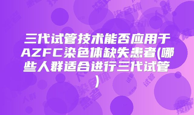 三代试管技术能否应用于AZFC染色体缺失患者(哪些人群适合进行三代试管)