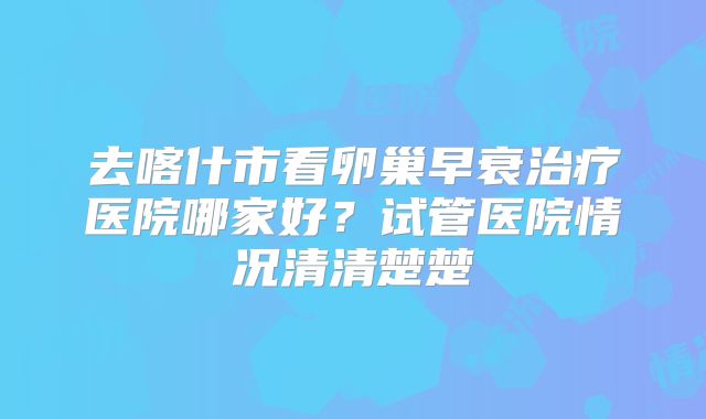 去喀什市看卵巢早衰治疗医院哪家好？试管医院情况清清楚楚