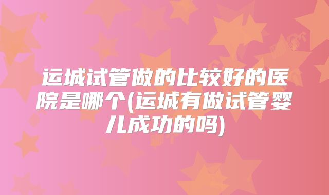 运城试管做的比较好的医院是哪个(运城有做试管婴儿成功的吗)