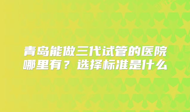 青岛能做三代试管的医院哪里有?选择标准是什么