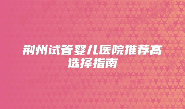荆州试管婴儿医院推荐高选择指南