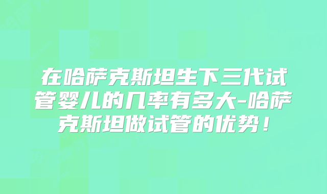 在哈萨克斯坦生下三代试管婴儿的几率有多大-哈萨克斯坦做试管的优势!