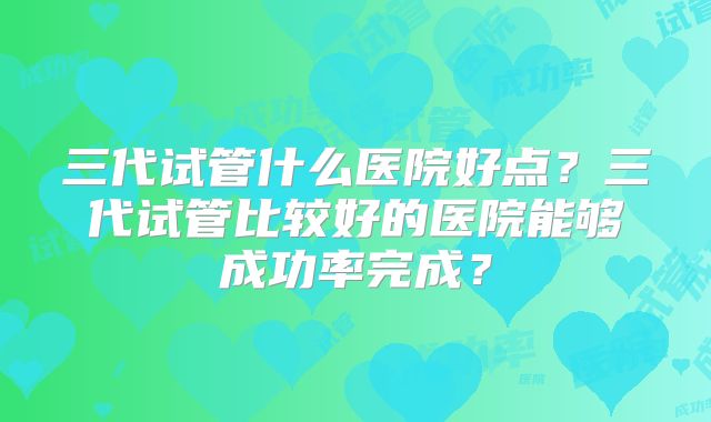 三代试管什么医院好点?三代试管比较好的医院能够成功率完成?