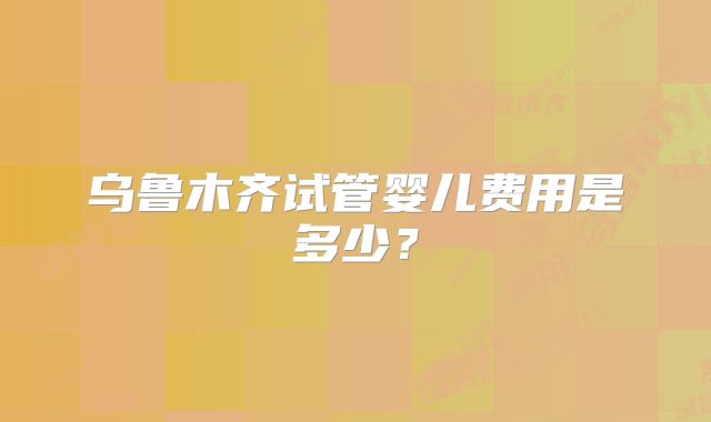 乌鲁木齐试管婴儿费用是多少？