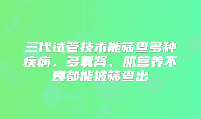 三代试管技术能筛查多种疾病,多囊肾、肌营养不良都能被筛查出