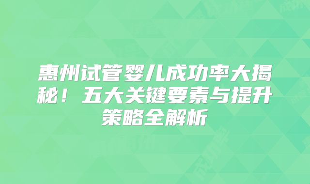 惠州试管婴儿成功率大揭秘！五大关键要素与提升策略全解析
