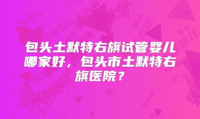 包头土默特右旗试管婴儿哪家好,包头市土默特右旗医院?