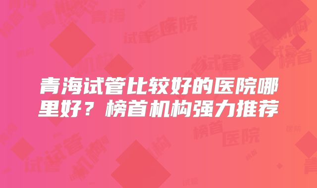 青海试管比较好的医院哪里好？榜首机构强力推荐