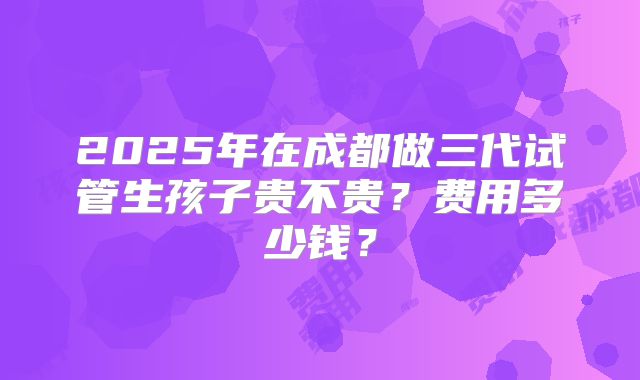 2025年在成都做三代试管生孩子贵不贵？费用多少钱？