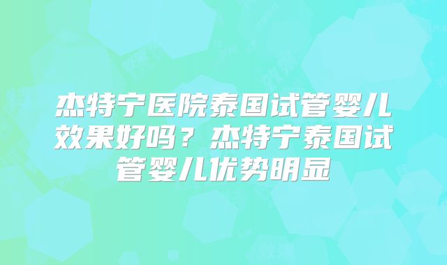 杰特宁医院泰国试管婴儿效果好吗？杰特宁泰国试管婴儿优势明显