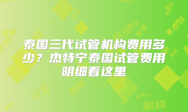 泰国三代试管机构费用多少？杰特宁泰国试管费用明细看这里