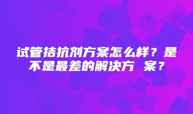试管拮抗剂方案怎么样?是不是最差的解决方 案?