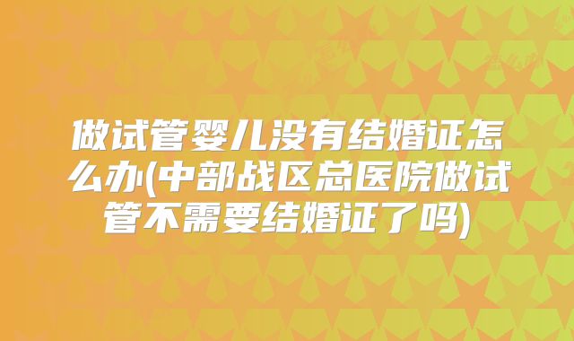 做试管婴儿没有结婚证怎么办(中部战区总医院做试管不需要结婚证了吗)