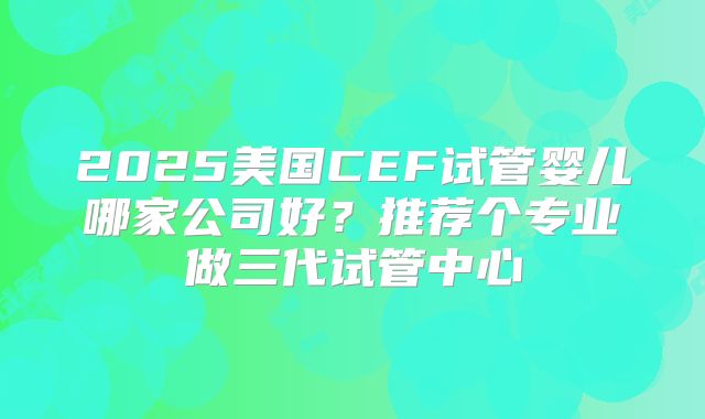 2025美国CEF试管婴儿哪家公司好?推荐个专业做三代试管中心