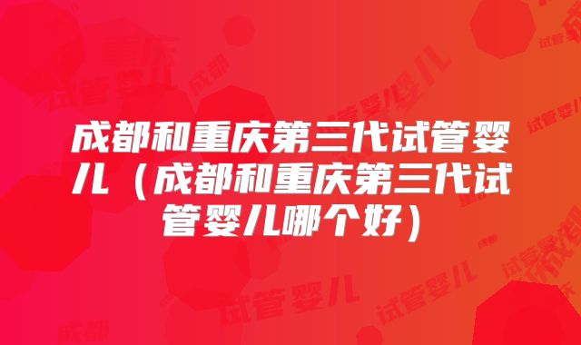 成都和重庆第三代试管婴儿（成都和重庆第三代试管婴儿哪个好）