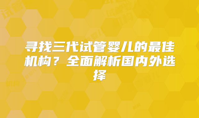 寻找三代试管婴儿的最佳机构?全面解析国内外选择