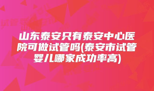 山东泰安只有泰安中心医院可做试管吗(泰安市试管婴儿哪家成功率高)