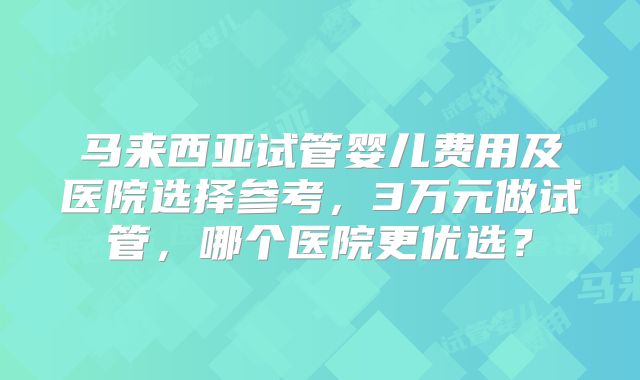 马来西亚试管婴儿费用及医院选择参考,3万元做试管,哪个医院更优选?