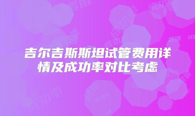 吉尔吉斯斯坦试管费用详情及成功率对比考虑