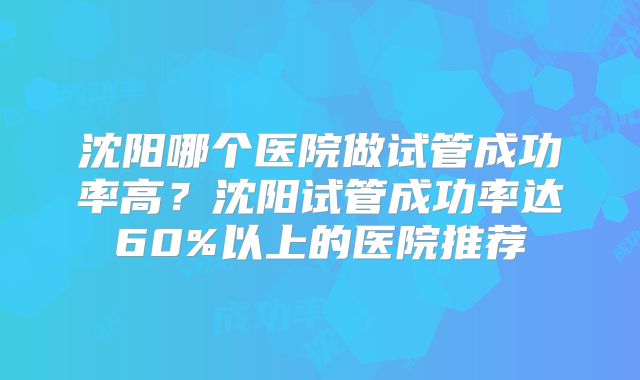 沈阳哪个医院做试管成功率高？沈阳试管成功率达60%以上的医院推荐