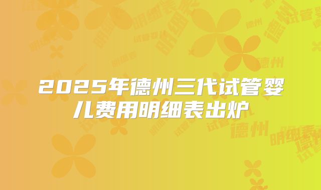 2025年德州三代试管婴儿费用明细表出炉