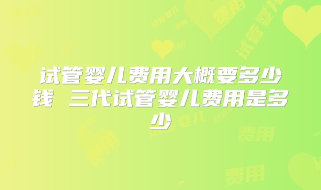 试管婴儿费用大概要多少钱 三代试管婴儿费用是多少