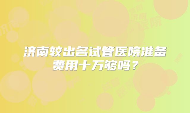 济南较出名试管医院准备费用十万够吗？