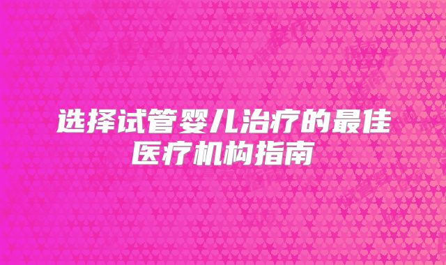 选择试管婴儿治疗的最佳医疗机构指南