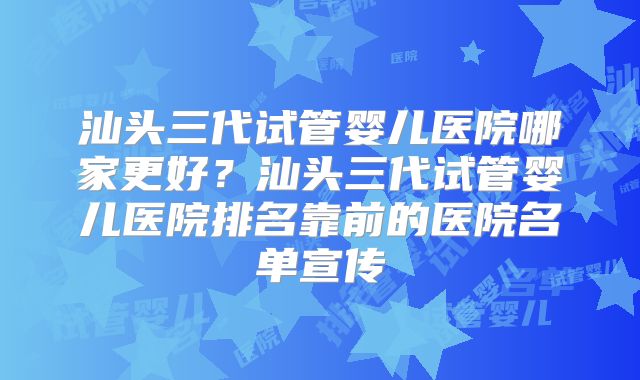 汕头三代试管婴儿医院哪家更好？汕头三代试管婴儿医院排名靠前的医院名单宣传
