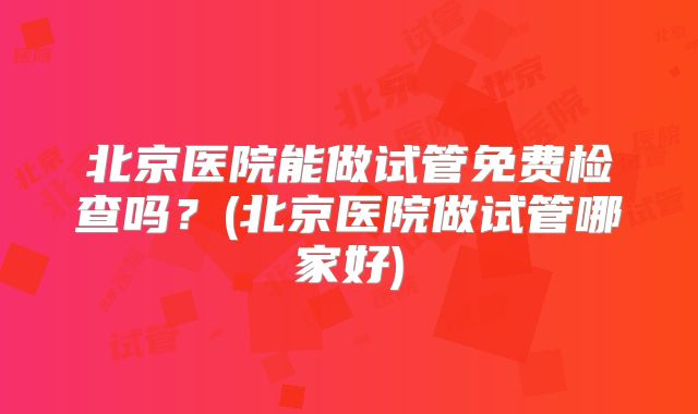 北京医院能做试管免费检查吗?(北京医院做试管哪家好)