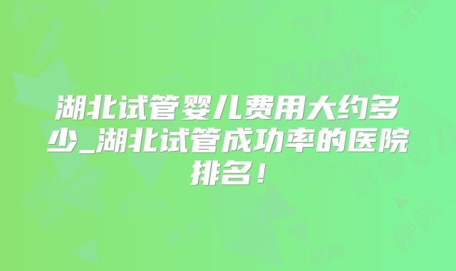 湖北试管婴儿费用大约多少_湖北试管成功率的医院排名！