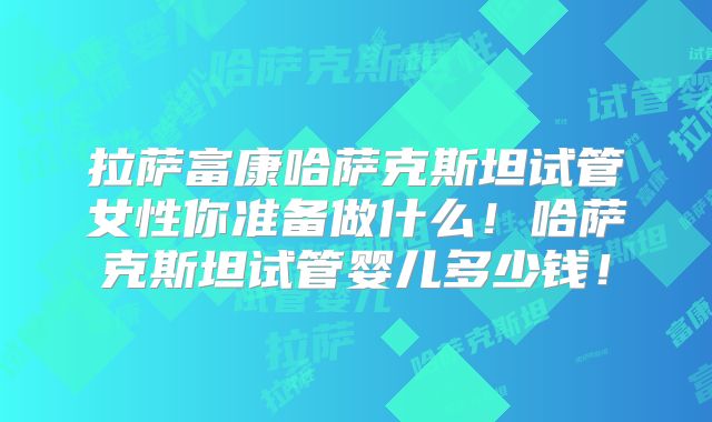 拉萨富康哈萨克斯坦试管女性你准备做什么！哈萨克斯坦试管婴儿多少钱！