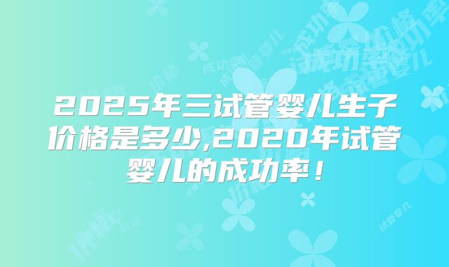 2025年三试管婴儿生子价格是多少,2020年试管婴儿的成功率!