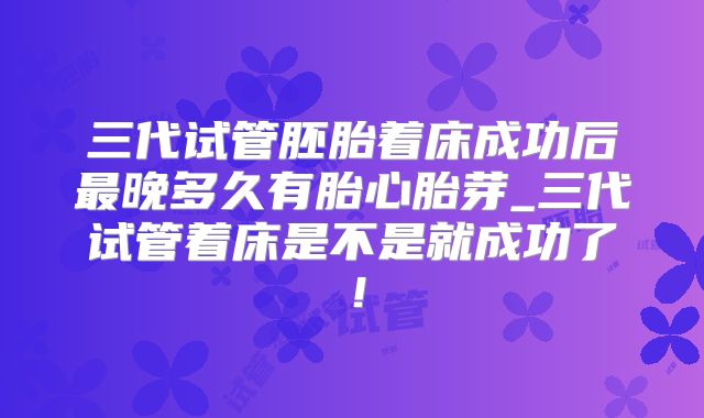 三代试管胚胎着床成功后最晚多久有胎心胎芽_三代试管着床是不是就成功了！