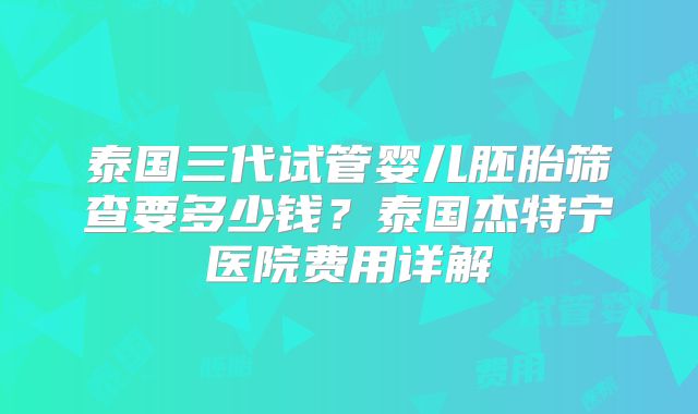 泰国三代试管婴儿胚胎筛查要多少钱?泰国杰特宁医院费用详解