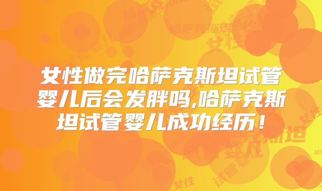 女性做完哈萨克斯坦试管婴儿后会发胖吗,哈萨克斯坦试管婴儿成功经历!