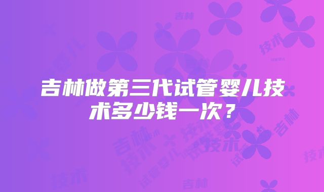 吉林做第三代试管婴儿技术多少钱一次？