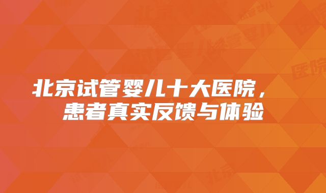 北京试管婴儿十大医院， 患者真实反馈与体验