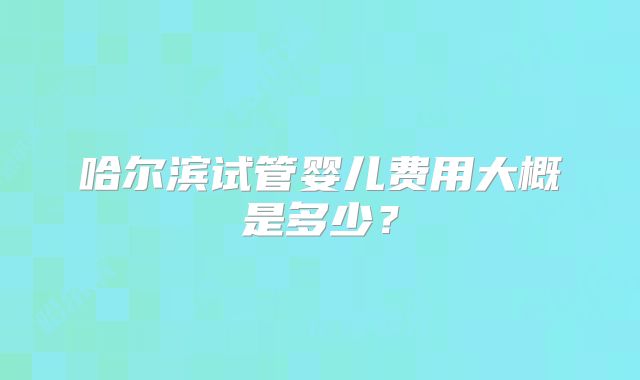 哈尔滨试管婴儿费用大概是多少?